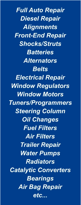 Full Auto Repair Diesel Repair Alignments Front-End Repair Shocks/Struts Batteries Alternators Belts Electrical Repair Window Regulators Window Motors Tuners/Programmers Steering Column Oil Changes Fuel Filters Air Filters Trailer Repair Water Pumps Radiators Catalytic Converters Bearings Air Bag Repair etc...