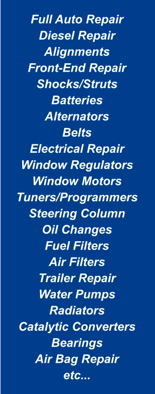 Full Auto Repair Diesel Repair Alignments Front-End Repair Shocks/Struts Batteries Alternators Belts Electrical Repair Window Regulators Window Motors Tuners/Programmers Steering Column Oil Changes Fuel Filters Air Filters Trailer Repair Water Pumps Radiators Catalytic Converters Bearings Air Bag Repair etc...